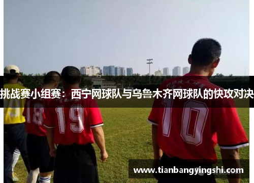 挑战赛小组赛：西宁网球队与乌鲁木齐网球队的快攻对决